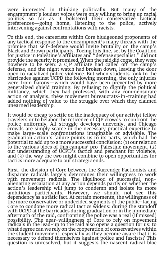 were interested in thinking politically. But many of the encampment’s loudest voices Were only willing to bring up racial politics so far_as it bolstered their conservative tactical preferences—going home, listening to the police, actively Intervening against confrontations with racists. To this end, the careerists within Core bludgeoned proponents of any tactical response to the encampment’s many threats with the promise hat self-defense would invite brutality on the camp’s lack and Brown partcipants. Toelng this line, set by the Coaliion for Justice in Palestine’s affiliates and “defensé specialist,” did not provide the security it promised. When the raid did come, they were nowhere to be seen: a CJP affiliate had called off the camp’s defense, and the night watch had broken down, leaving the door gpen to racialized police violence. But when students took to the barricades against UCPD the following morning, the only injuries were from batons—which would have been prevented by more generalized shield training. By refusing to dignify the political Hilitancy, which they had professed, with any commensurate action or analysis, these movement bureaucrats-in-training had added nothing of value to the struggle over which they claimed unearned leadership. It would be cheap to settle on the inadequacy of our activist fellow travelers or to belabor the reticence of CJP crowds to confront the police uniformly. All struggle develops unevenly, and Chicago crowds are sim%ly scarce In the necessary Emctical expertise to make large-scale confrontations imaginable or advisable. The graduation action’s failure points us t6 its parts, which had the Potential to add up to a more successful conclusion’ (1) our relation to the various blocs of this campus’ pro-Palestine movement, (2) our understanding of UCPD’s tactics and penchant for violehce, and (3) the way the two might combine to open opportunities for tactics more adequate to our strategic ends. First, the division of Core between the Surrender Factionists and disparate radicals largely determines their willingness to work with movement radicals. The likelihood of successful, non- allenatm% escalation at any action depends partly on whether the action’s leadership will jump to condemn and isolate its more ambitious participants. However, we should not see this dependency as a static fact. At certain moments, the willingness of the more conservative or undecided segments of the public-facing Core to condone more radical tactics widens: during the standof with UCPD at the barricades during graduation or in the immediate aftermath of the raid, confronting the police was a real (if missed) possibility. The near-willingness of Core to rely on movement Tadicals in the lead-up to the raid also opens a question for us: to what degree can we rely on the cooperation of conservatives within the student movement, especially as they become aware that it is necessary to defend themselves against police and fascists? This question is unresolved, but it suggests the nascent radical bloc